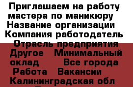 Приглашаем на работу мастера по маникюру › Название организации ­ Компания-работодатель › Отрасль предприятия ­ Другое › Минимальный оклад ­ 1 - Все города Работа » Вакансии   . Калининградская обл.,Приморск г.